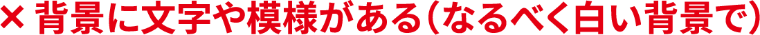 ×背景に文字や模様がある（なるべく白い背景で）